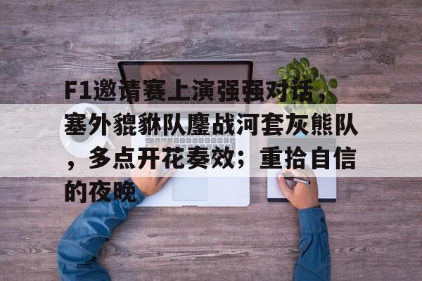 关于F1邀请赛上演强强对话，塞外貔貅队鏖战河套灰熊队，多点开花奏效；重拾自信的夜晚的信息AYX体育登录入口