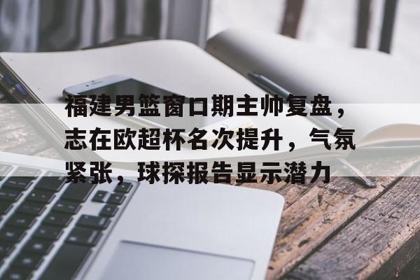 包含福建男篮窗口期主帅复盘，志在欧超杯名次提升，气氛紧张，球探报告显示潜力的词条爱游戏真人娱乐
